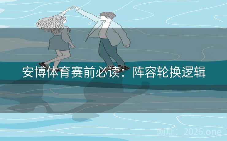 安博体育赛前必读:阵容轮换逻辑 安博体育赛前必读:阵容轮换逻辑